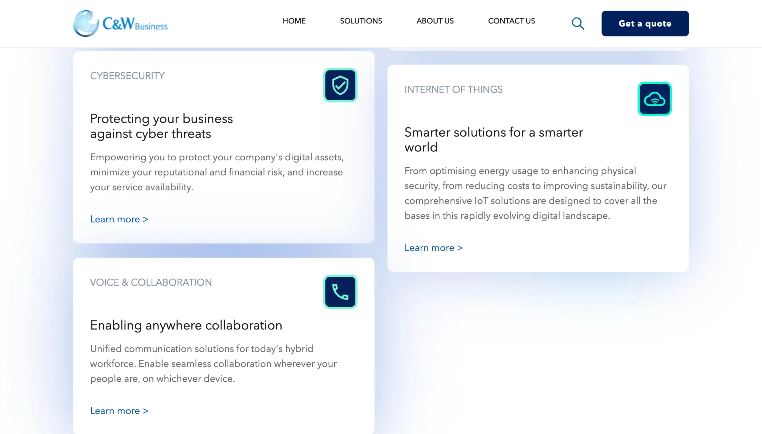 C&W Business HOME SOLUTIONS ABOUT US CONTACT US Get a quote CYBERSECURITY Protecting your business against cyber threats Empowering you to protect your company's digital assets, minimize your reputational and financial risk, and increase your service availability. Learn more > INTERNET OF THINGS Smarter solutions for a smarter world From optimising energy usage to enhancing physical security, from reducing costs to improving sustainability, our comprehensive loT solutions are designed to cover all the bases in this rapidly evolving digital landscape. Learn more > VOICE & COLLABORATION Enabling anywhere collaboration Unified communication solutions for today's hybrid workforce. Enable seamless collaboration wherever your people are, on whichever device. Learn more >